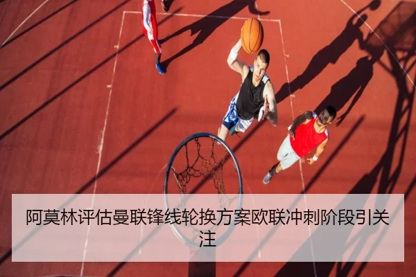 阿莫林评估曼联锋线轮换方案欧联冲刺阶段引关注